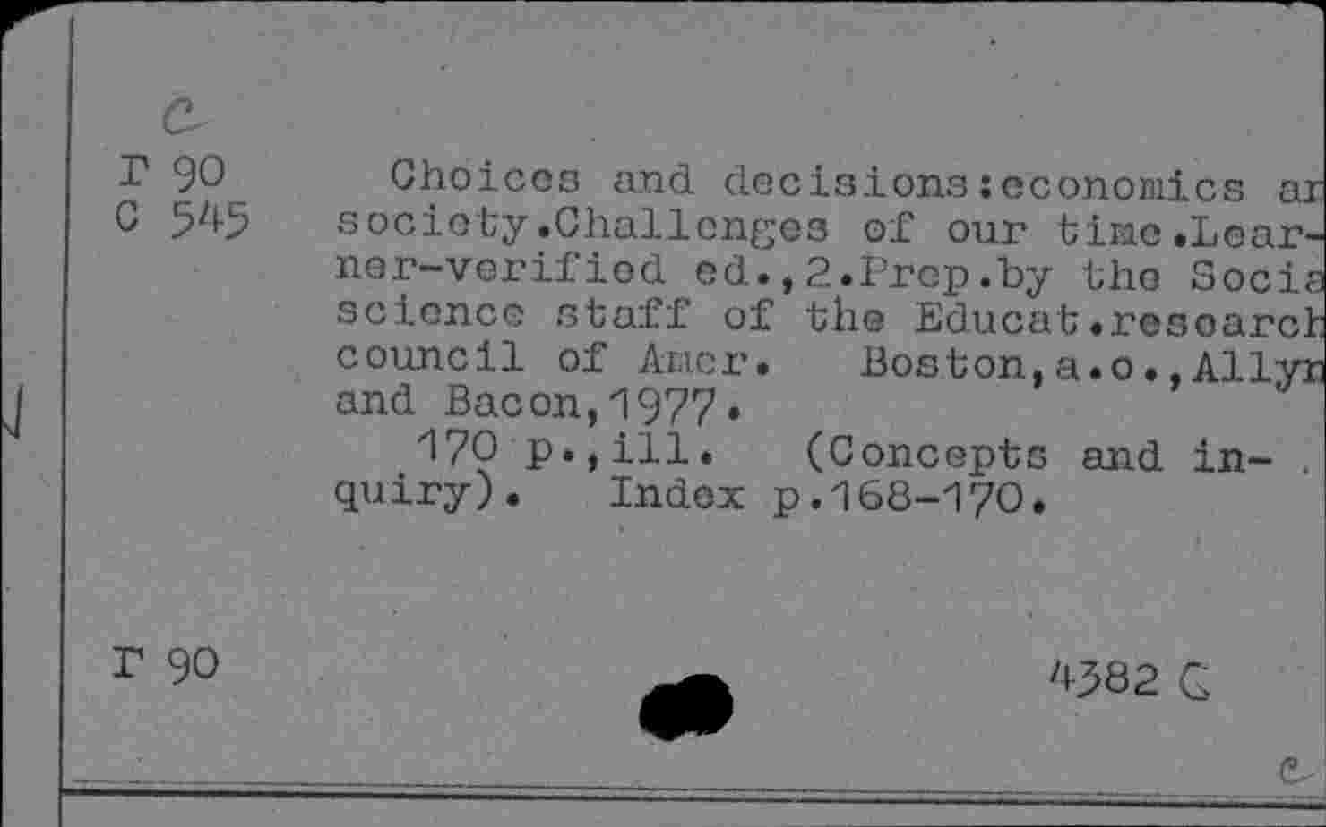 ﻿r 90 Choices and decisionsseconomics ar 0 545 society.Challenges of our tine.Learner-verified ed.,2.Prep.by the Socia science staff of the Educat.research council of Ancr.	Boston,a.0.,Allyr
and Bacon,1977.
170 p.,ill. (Concepts and in- . quiry). Index p.168-170.
r 90
'082 Q